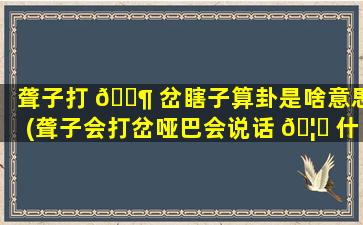 聋子打 🐶 岔瞎子算卦是啥意思(聋子会打岔哑巴会说话 🦋 什么意思)